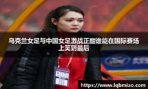 乌克兰女足与中国女足激战正酣谁能在国际赛场上笑到最后